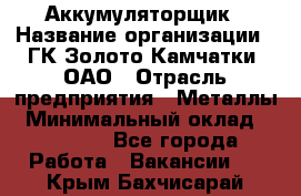 Аккумуляторщик › Название организации ­ ГК Золото Камчатки, ОАО › Отрасль предприятия ­ Металлы › Минимальный оклад ­ 22 500 - Все города Работа » Вакансии   . Крым,Бахчисарай